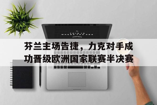 关于芬兰主场告捷，力克对手成功晋级欧洲国家联赛半决赛的信息