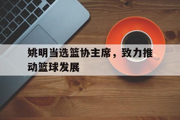 包含姚明当选篮协主席，致力推动篮球发展的词条